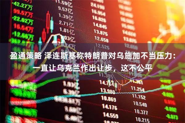 盈通策略 泽连斯基称特朗普对乌施加不当压力：一直让乌克兰作出让步，这不公平
