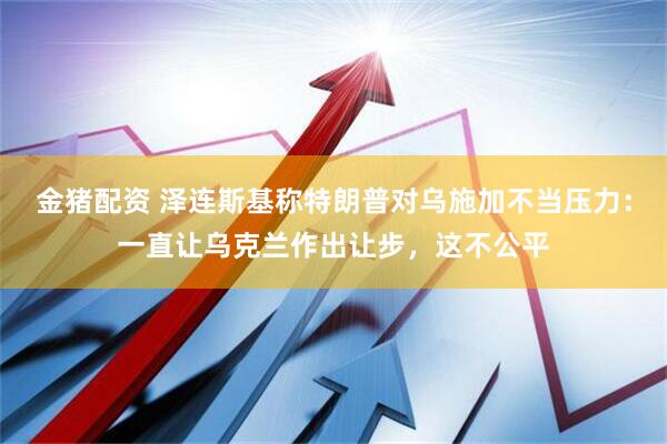金猪配资 泽连斯基称特朗普对乌施加不当压力：一直让乌克兰作出让步，这不公平