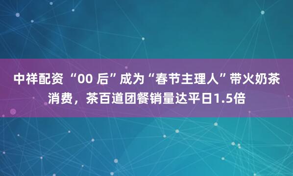 中祥配资 “00 后”成为“春节主理人”带火奶茶消费，茶百道团餐销量达平日1.5倍