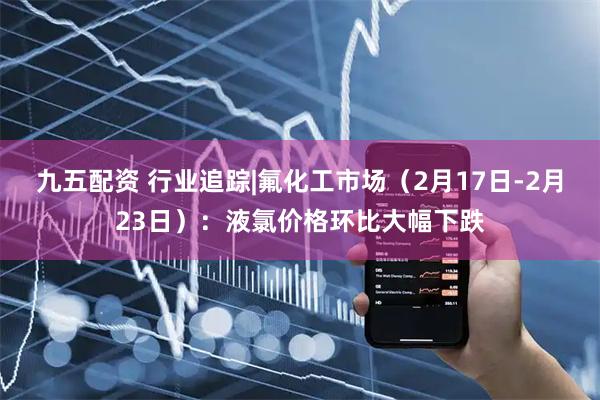 九五配资 行业追踪|氟化工市场（2月17日-2月23日）：液氯价格环比大幅下跌
