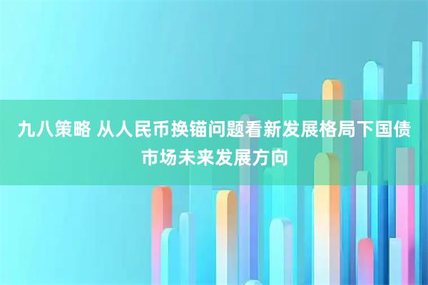 九八策略 从人民币换锚问题看新发展格局下国债市场未来发展方向