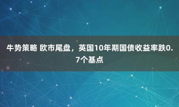 牛势策略 欧市尾盘，英国10年期国债收益率跌0.7个基点