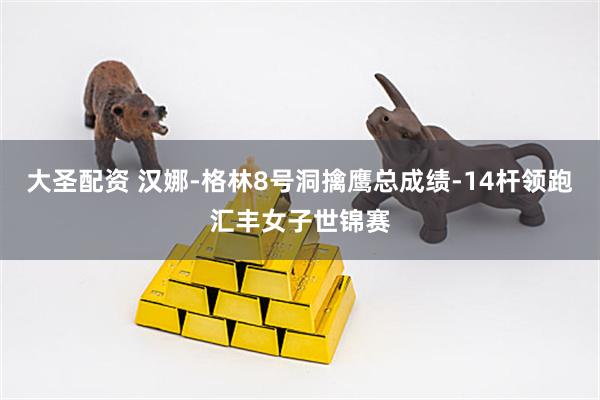 大圣配资 汉娜-格林8号洞擒鹰总成绩-14杆领跑汇丰女子世锦赛