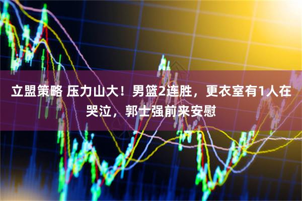 立盟策略 压力山大！男篮2连胜，更衣室有1人在哭泣，郭士强前来安慰