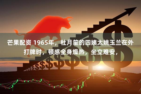 芒果配资 1965年，杜月笙的四姨太姚玉兰在外打牌时，顿感全身燥热，坐立难安，