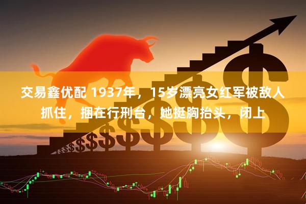 交易鑫优配 1937年，15岁漂亮女红军被敌人抓住，捆在行刑台，她挺胸抬头，闭上
