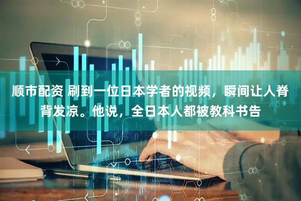 顺市配资 刷到一位日本学者的视频，瞬间让人脊背发凉。他说，全日本人都被教科书告