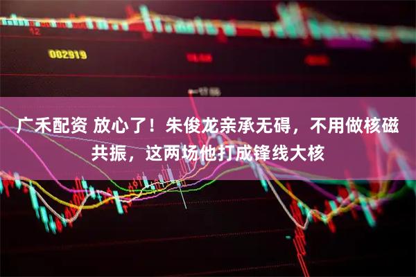 广禾配资 放心了！朱俊龙亲承无碍，不用做核磁共振，这两场他打成锋线大核