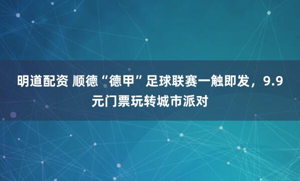 明道配资 顺德“德甲”足球联赛一触即发，9.9元门票玩转城市派对