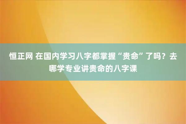 恒正网 在国内学习八字都掌握“贵命”了吗？去哪学专业讲贵命的八字课