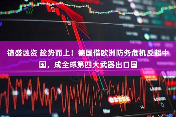 镕盛融资 趁势而上！德国借欧洲防务危机反超中国，成全球第四大武器出口国