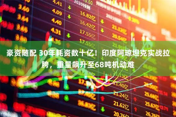 豪资随配 30年耗资数十亿！印度阿琼坦克实战拉胯，重量飙升至68吨机动难