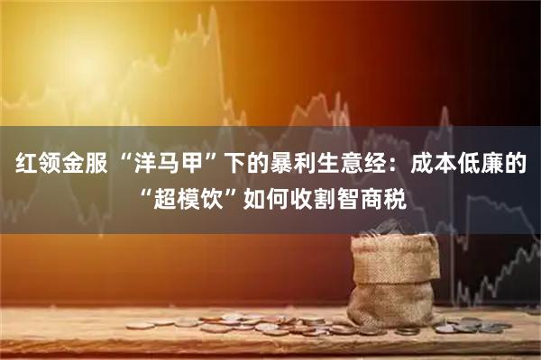 红领金服 “洋马甲”下的暴利生意经：成本低廉的“超模饮”如何收割智商税