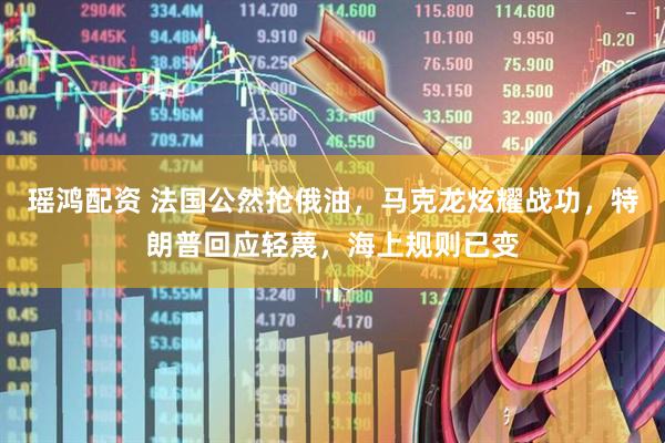瑶鸿配资 法国公然抢俄油，马克龙炫耀战功，特朗普回应轻蔑，海上规则已变
