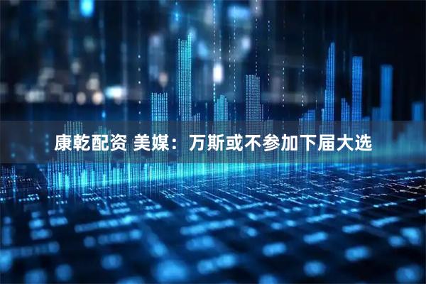 康乾配资 美媒：万斯或不参加下届大选
