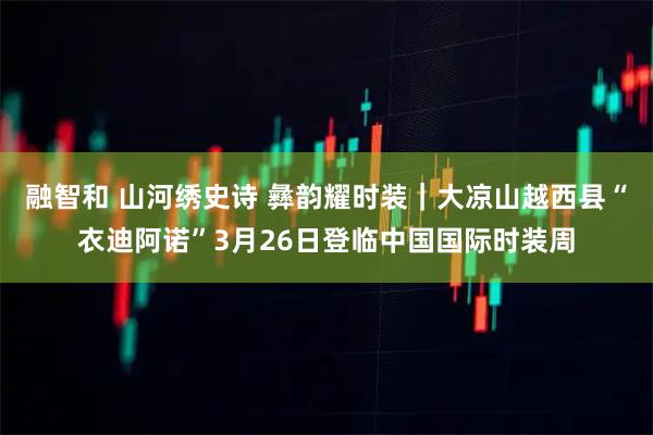 融智和 山河绣史诗 彝韵耀时装｜大凉山越西县“衣迪阿诺”3月26日登临中国国际时装周