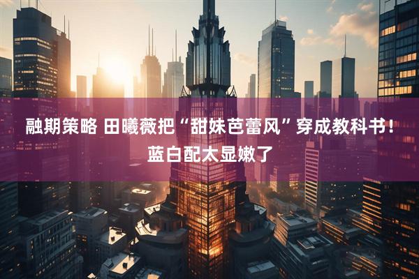 融期策略 田曦薇把“甜妹芭蕾风”穿成教科书！蓝白配太显嫩了