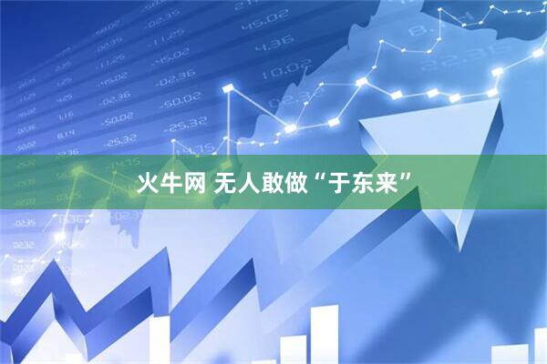 火牛网 无人敢做“于东来”