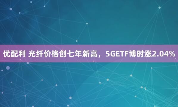 优配利 光纤价格创七年新高，5GETF博时涨2.04%