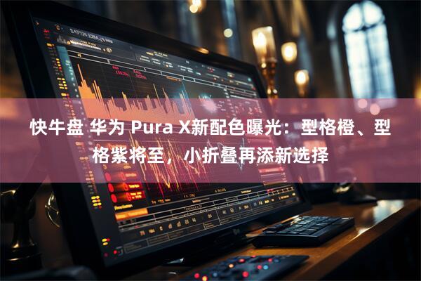 快牛盘 华为 Pura X新配色曝光：型格橙、型格紫将至，小折叠再添新选择