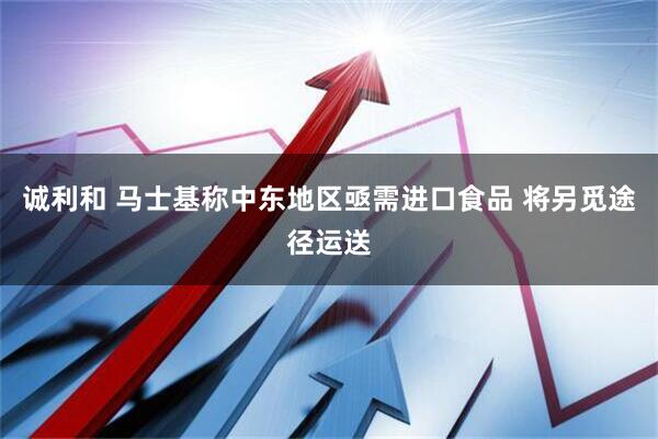 诚利和 马士基称中东地区亟需进口食品 将另觅途径运送