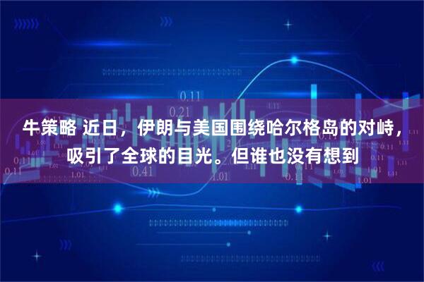 牛策略 近日，伊朗与美国围绕哈尔格岛的对峙，吸引了全球的目光。但谁也没有想到