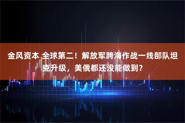 金风资本 全球第二！解放军跨海作战一线部队坦克升级，美俄都还没能做到？