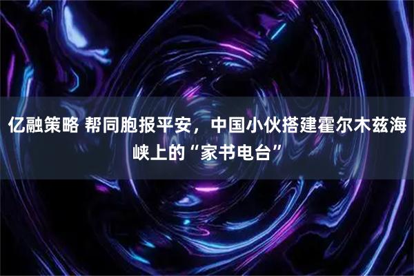 亿融策略 帮同胞报平安，中国小伙搭建霍尔木兹海峡上的“家书电台”
