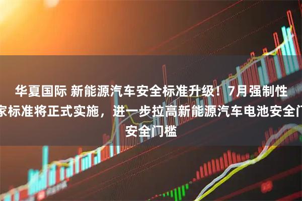 华夏国际 新能源汽车安全标准升级！7月强制性国家标准将正式实施，进一步拉高新能源汽车电池安全门槛