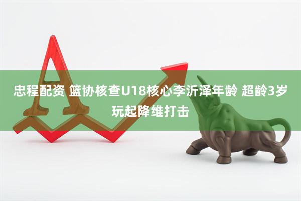 忠程配资 篮协核查U18核心李沂泽年龄 超龄3岁玩起降维打击