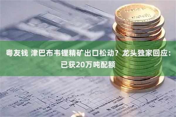 粤友钱 津巴布韦锂精矿出口松动？龙头独家回应：已获20万吨配额