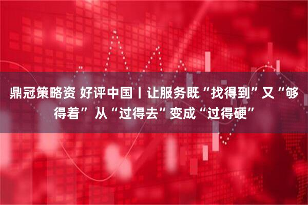 鼎冠策略资 好评中国丨让服务既“找得到”又“够得着” 从“过得去”变成“过得硬”