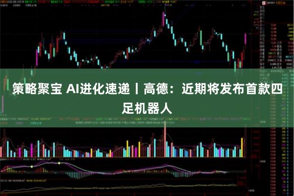策略聚宝 AI进化速递丨高德：近期将发布首款四足机器人