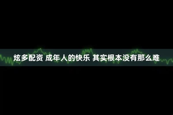炫多配资 成年人的快乐 其实根本没有那么难