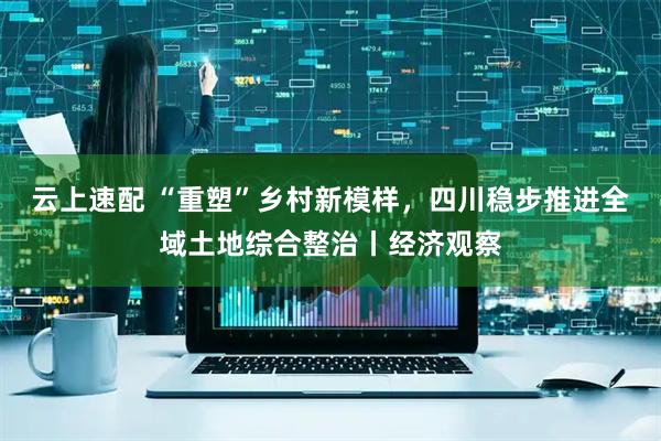 云上速配 “重塑”乡村新模样，四川稳步推进全域土地综合整治丨经济观察