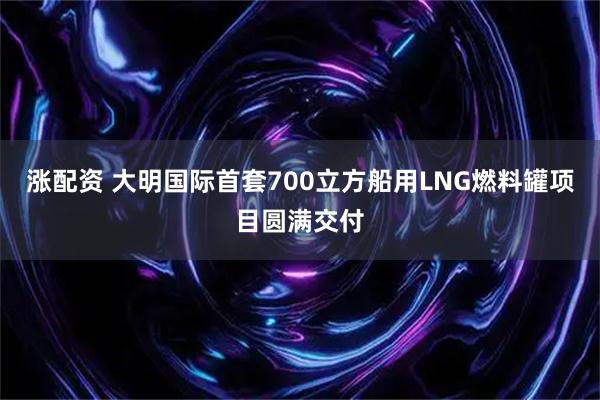 涨配资 大明国际首套700立方船用LNG燃料罐项目圆满交付