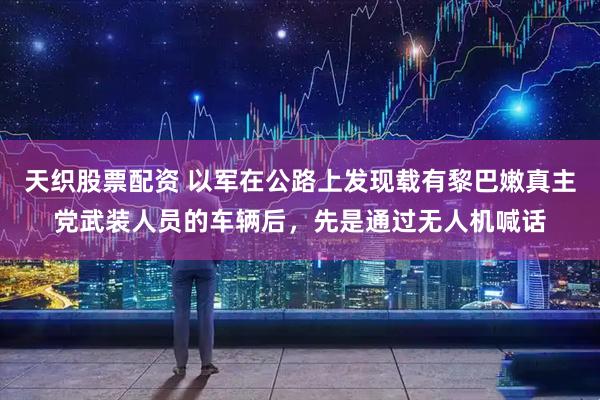 天织股票配资 以军在公路上发现载有黎巴嫩真主党武装人员的车辆后，先是通过无人机喊话