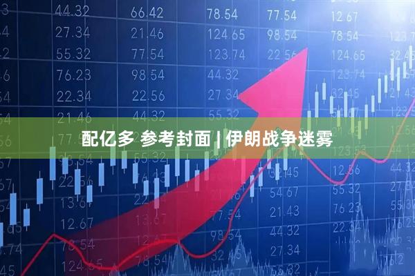配亿多 参考封面 | 伊朗战争迷雾