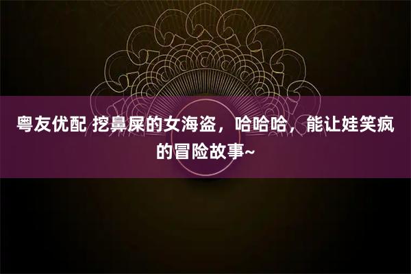 粤友优配 挖鼻屎的女海盗,哈哈哈,能让娃笑疯的冒险故事~