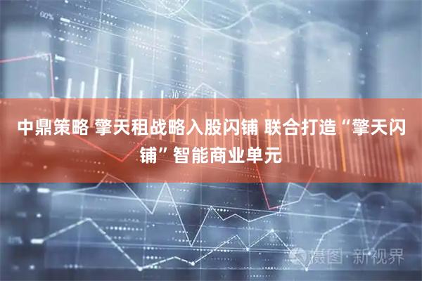 中鼎策略 擎天租战略入股闪铺 联合打造“擎天闪铺”智能商业单元