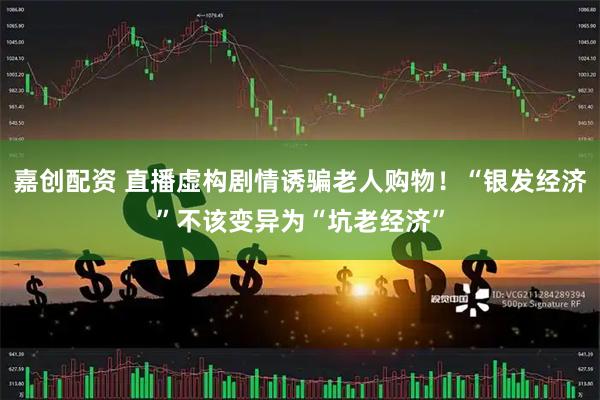 嘉创配资 直播虚构剧情诱骗老人购物！“银发经济”不该变异为“坑老经济”