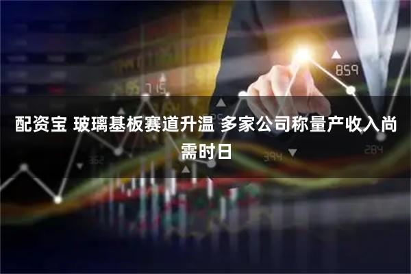 配资宝 玻璃基板赛道升温 多家公司称量产收入尚需时日