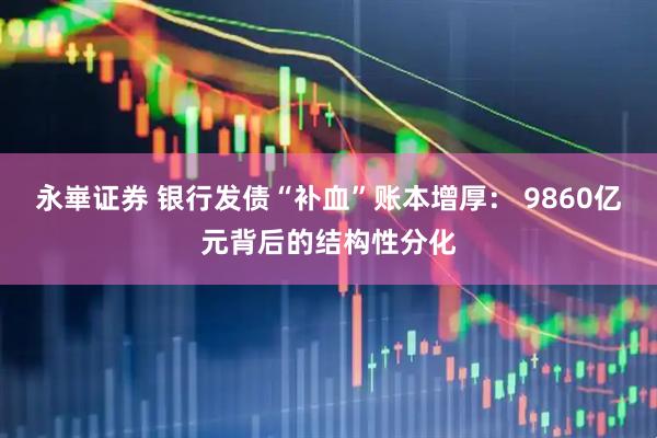 永崋证券 银行发债“补血”账本增厚： 9860亿元背后的结构性分化