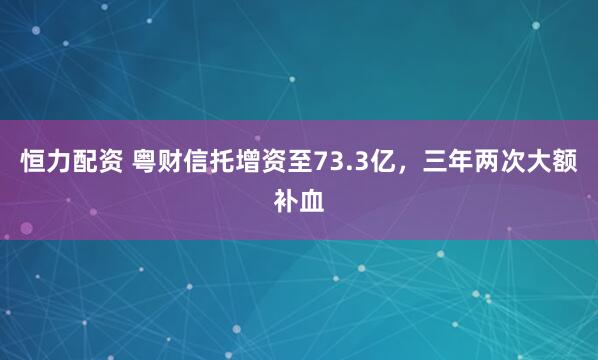 恒力配资 粤财信托增资至73.3亿,三年两次大额补血