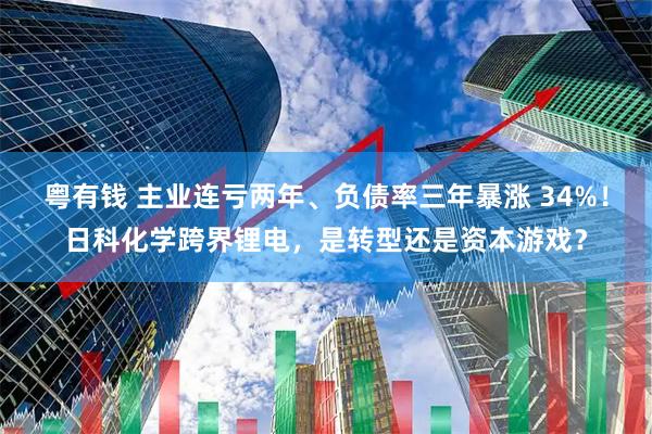 粤有钱 主业连亏两年、负债率三年暴涨 34%！日科化学跨界锂电，是转型还是资本游戏？
