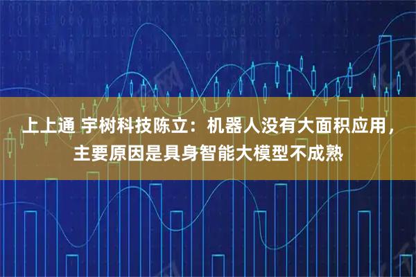 上上通 宇树科技陈立：机器人没有大面积应用，主要原因是具身智能大模型不成熟