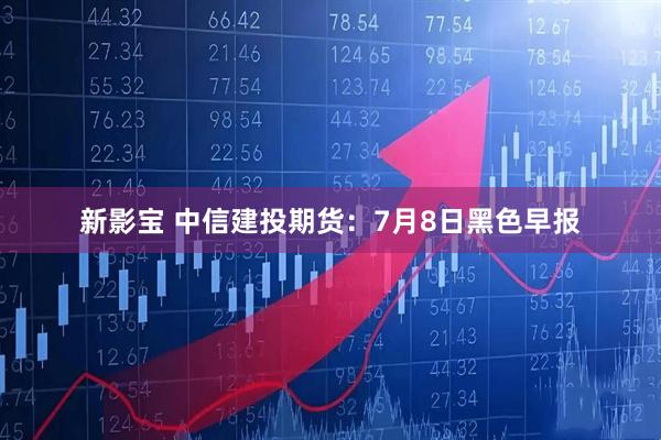 新影宝 中信建投期货：7月8日黑色早报