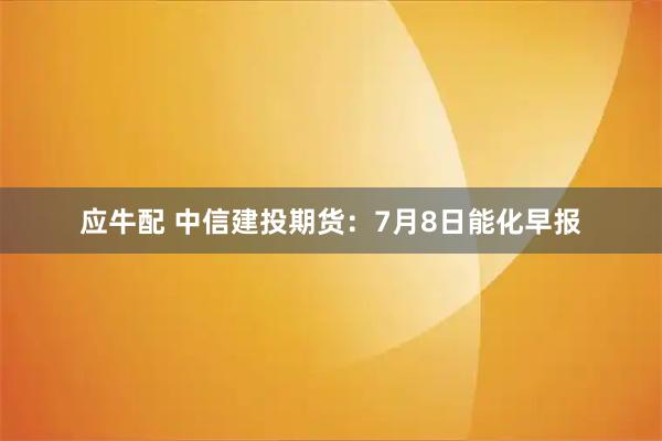 应牛配 中信建投期货：7月8日能化早报