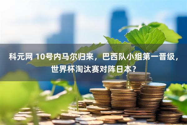 科元网 10号内马尔归来，巴西队小组第一晋级，世界杯淘汰赛对阵日本？