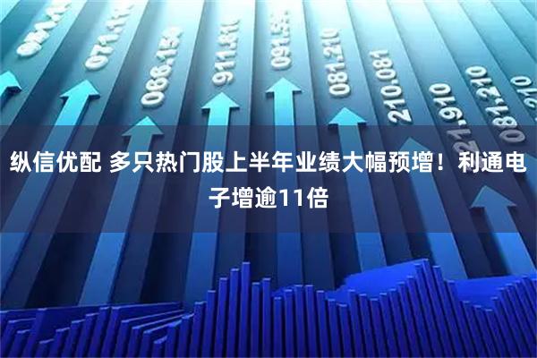 纵信优配 多只热门股上半年业绩大幅预增！利通电子增逾11倍